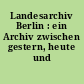 Landesarchiv Berlin : ein Archiv zwischen gestern, heute und morgen