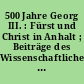 500 Jahre Georg III. : Fürst und Christ in Anhalt ; Beiträge des Wissenschaftlichen Kolloquiums anlässlich des 500. Geburtstages von Fürst Georg III. von Anhalt