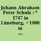 Johann Abraham Peter Schulz : * 1747 in Lüneburg, + 1800 in Schwedt/Oder ; Komponist, Kapellmeister, Kritiker, Ästhet, Musiktheoretiker und ein sozial engagierter Mensch