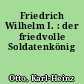 Friedrich Wilhelm I. : der friedvolle Soldatenkönig