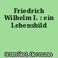 Friedrich Wilhelm I. : ein Lebensbild