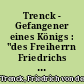 Trenck - Gefangener eines Königs : "des Freiherrn Friedrichs von der Trenck merkwürdige Lebensgeschichte. Von ihm selbst als ein Lehrbuch für Menschen geschrieben, die wirklich unglücklich sind, oder noch gute Vorbilder für alle Fälle, zur Nachfolge bedürfen"